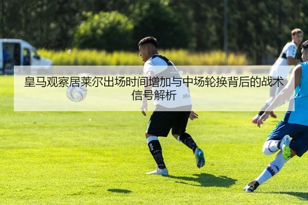 皇马观察居莱尔出场时间增加与中场轮换背后的战术信号解析