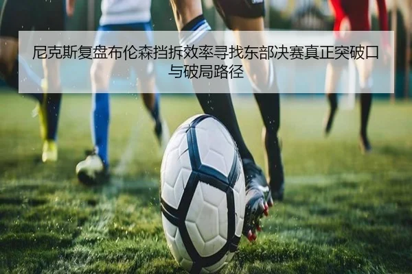 尼克斯复盘布伦森挡拆效率寻找东部决赛真正突破口与破局路径